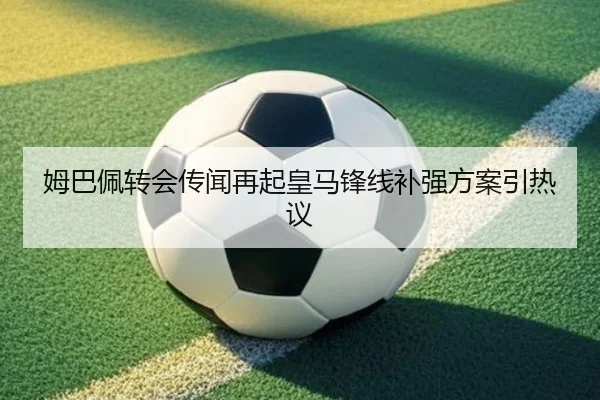 姆巴佩转会传闻再起皇马锋线补强方案引热议