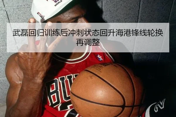武磊回归训练后冲刺状态回升海港锋线轮换再调整